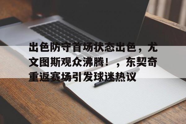  出色防守首场状态出色，尤文图斯观众沸腾！，东契奇重返赛场引发球迷热议-华体会正版下载