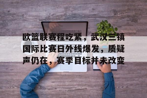 包含欧篮联赛程吃紧，武汉三镇国际比赛日外线爆发，质疑声仍在，赛季目标并未改变的词条